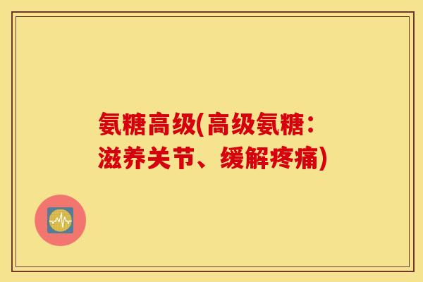 氨糖高级(高级氨糖：滋养关节、缓解疼痛)