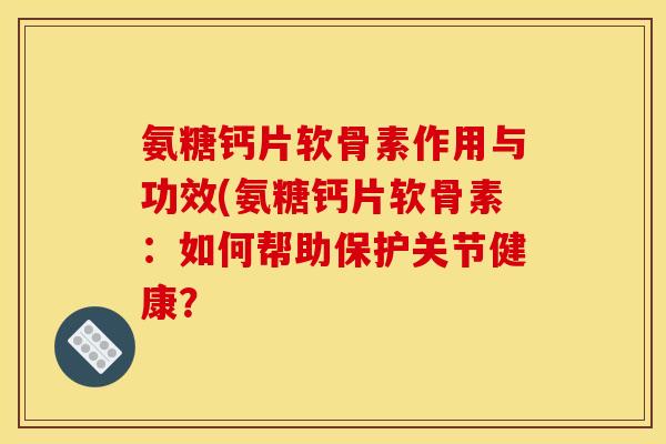 氨糖钙片软骨素作用与功效(氨糖钙片软骨素：如何帮助保护关节健康？