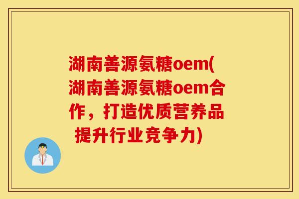 湖南善源氨糖oem(湖南善源氨糖oem合作，打造优质营养品  提升行业竞争力)