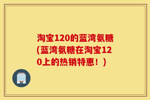 淘宝120的蓝湾氨糖(蓝湾氨糖在淘宝120上的热销特惠！)