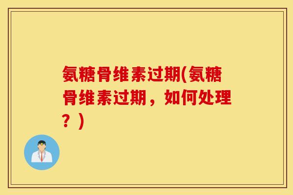 氨糖骨维素过期(氨糖骨维素过期，如何处理？)