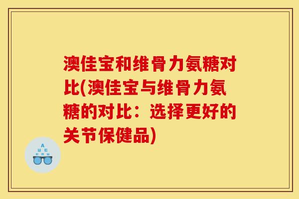 澳佳宝和维骨力氨糖对比(澳佳宝与维骨力氨糖的对比：选择更好的关节保健品)