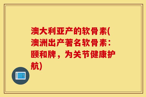 澳大利亚产的软骨素(澳洲出产著名软骨素：颐和牌，为关节健康护航)