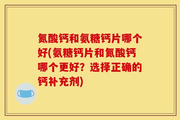 氮酸钙和氨糖钙片哪个好(氨糖钙片和氮酸钙哪个更好？选择正确的钙补充剂)