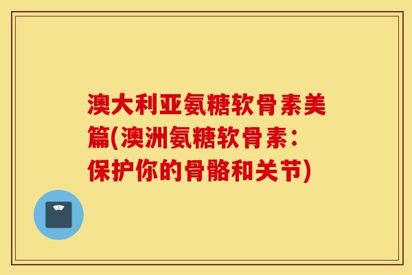 澳大利亚氨糖软骨素美篇(澳洲氨糖软骨素：保护你的骨骼和关节)