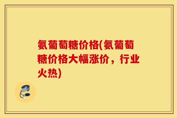 氨葡萄糖价格(氨葡萄糖价格大幅涨价，行业火热)