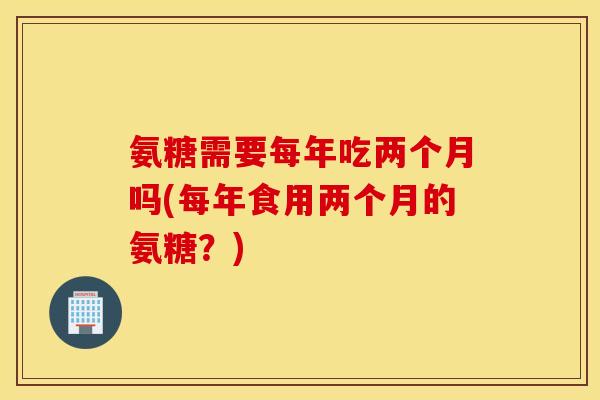 氨糖需要每年吃两个月吗(每年食用两个月的氨糖？)
