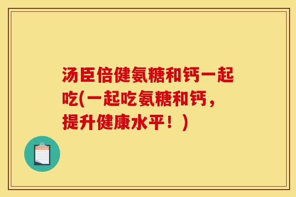 汤臣倍健氨糖和钙一起吃(一起吃氨糖和钙，提升健康水平！)
