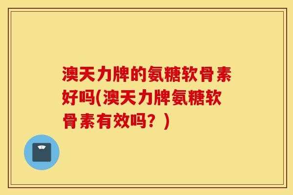 澳天力牌的氨糖软骨素好吗(澳天力牌氨糖软骨素有效吗?) 澳天力牌的氨糖软骨素好吗(澳天力牌氨糖软骨素有效吗?)