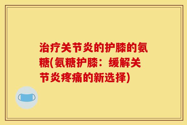 治疗关节炎的护膝的氨糖(氨糖护膝：缓解关节炎疼痛的新选择)
