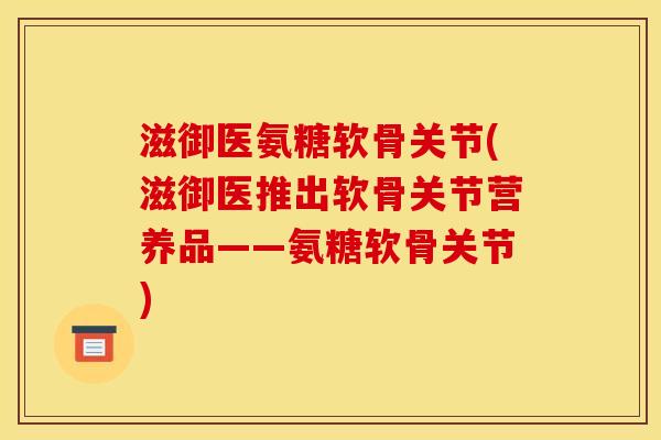 滋御医氨糖软骨关节(滋御医推出软骨关节营养品——氨糖软骨关节)