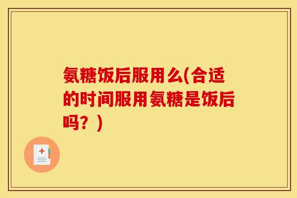 氨糖饭后服用么(合适的时间服用氨糖是饭后吗？)