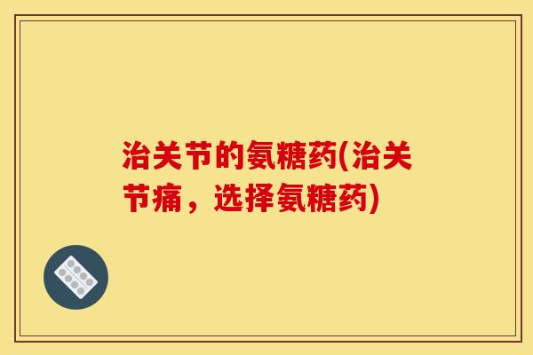 治关节的氨糖药(治关节痛，选择氨糖药)