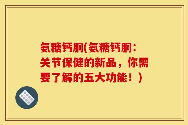 氨糖钙胴(氨糖钙胴：关节保健的新品，你需要了解的五大功能！)