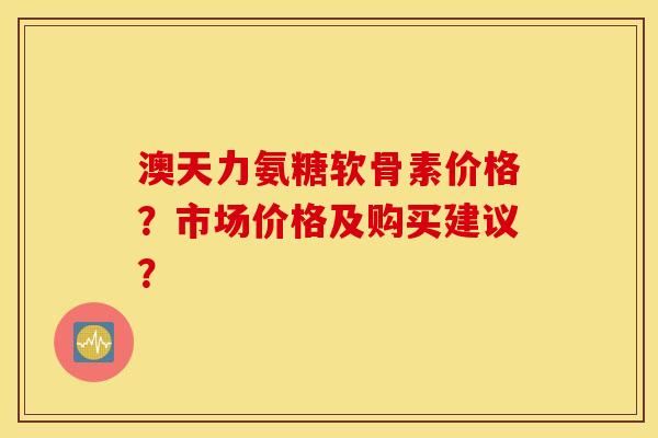 澳天力氨糖软骨素价格？市场价格及购买建议？