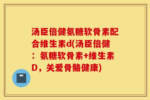 汤臣倍健氨糖软骨素配合维生素d(汤臣倍健：氨糖软骨素+维生素D，关爱骨骼健康)