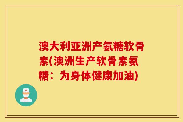 澳大利亚洲产氨糖软骨素(澳洲生产软骨素氨糖：为身体健康加油)