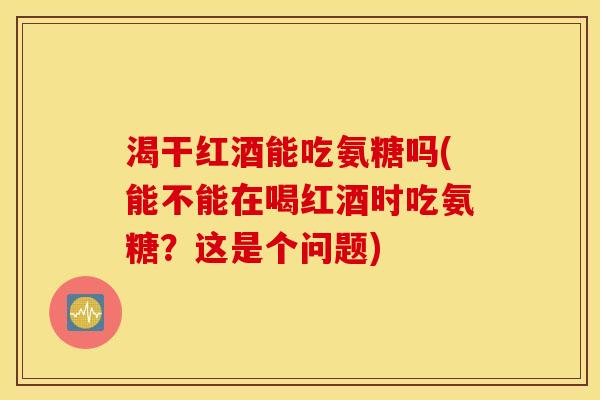 渴干红酒能吃氨糖吗(能不能在喝红酒时吃氨糖？这是个问题)