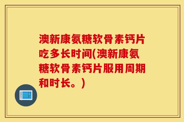 澳新康氨糖软骨素钙片吃多长时间(澳新康氨糖软骨素钙片服用周期和时长。)