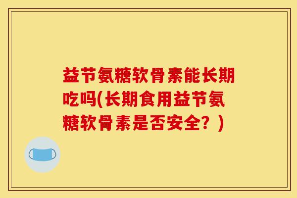益节氨糖软骨素能长期吃吗(长期食用益节氨糖软骨素是否安全？)