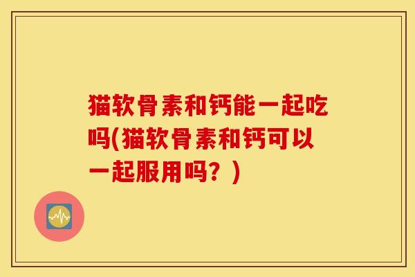 猫软骨素和钙能一起吃吗(猫软骨素和钙可以一起服用吗？)