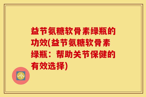 益节氨糖软骨素绿瓶的功效(益节氨糖软骨素绿瓶：帮助关节保健的有效选择)