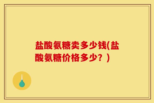 盐酸氨糖卖多少钱(盐酸氨糖价格多少？)