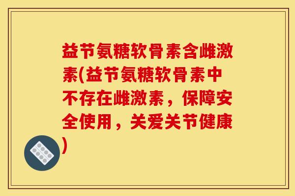 益节氨糖软骨素含雌激素(益节氨糖软骨素中不存在雌激素，保障安全使用，关爱关节健康)