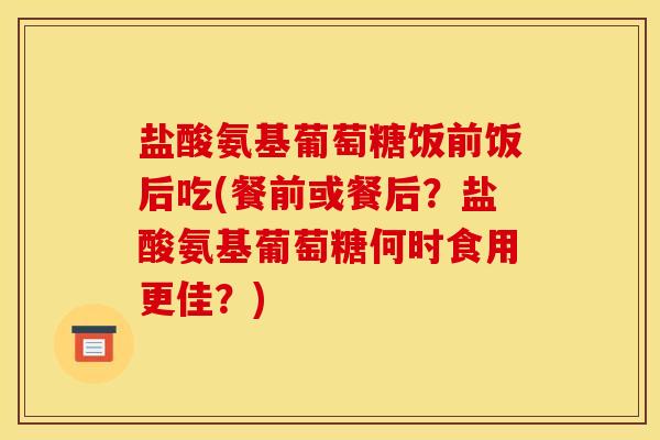 盐酸氨基葡萄糖饭前饭后吃(餐前或餐后？盐酸氨基葡萄糖何时食用更佳？)