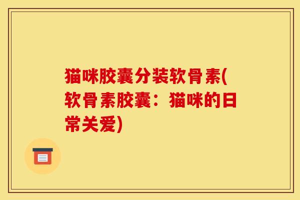 猫咪胶囊分装软骨素(软骨素胶囊：猫咪的日常关爱)