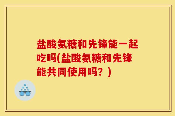 盐酸氨糖和先锋能一起吃吗(盐酸氨糖和先锋能共同使用吗？)