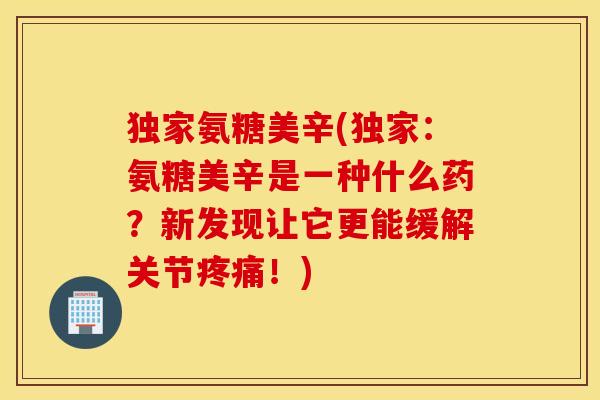 独家氨糖美辛(独家：氨糖美辛是一种什么药？新发现让它更能缓解关节疼痛！)