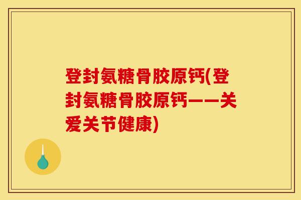 登封氨糖骨胶原钙(登封氨糖骨胶原钙——关爱关节健康)