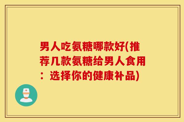 男人吃氨糖哪款好(推荐几款氨糖给男人食用：选择你的健康补品)