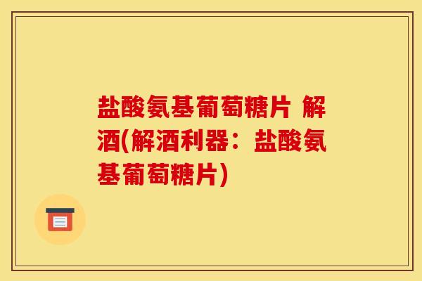 盐酸氨基葡萄糖片 解酒(解酒利器：盐酸氨基葡萄糖片)