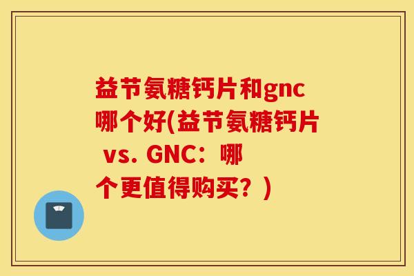 益节氨糖钙片和gnc哪个好(益节氨糖钙片 vs. GNC:哪个更值得购买?) 益节氨糖钙片和gnc哪个好(益节氨糖钙片 vs. GNC:哪个更值得购买?)