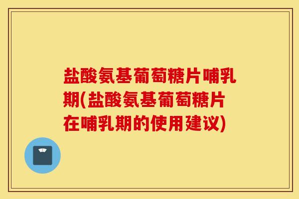盐酸氨基葡萄糖片哺乳期(盐酸氨基葡萄糖片在哺乳期的使用建议)