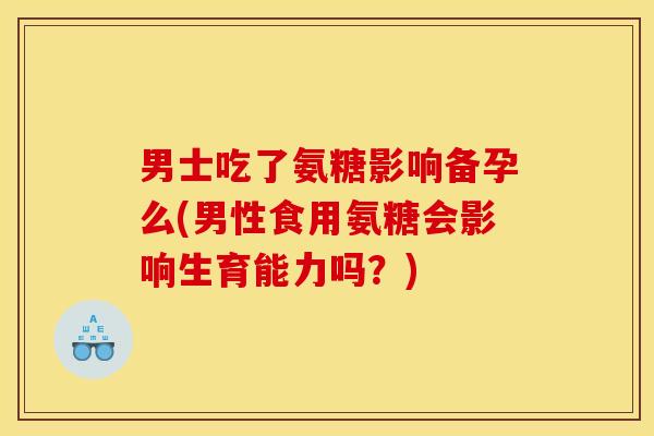 男士吃了氨糖影响备孕么(男性食用氨糖会影响生育能力吗？)