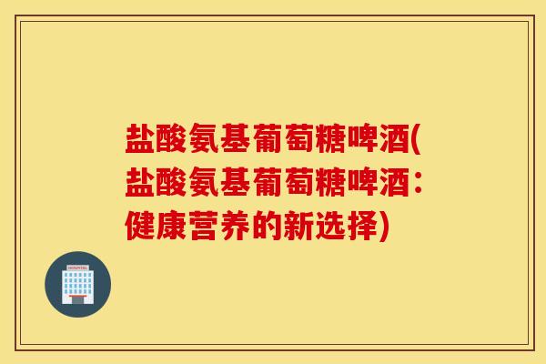 盐酸氨基葡萄糖啤酒(盐酸氨基葡萄糖啤酒：健康营养的新选择)