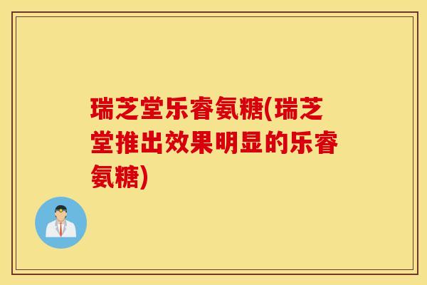 瑞芝堂乐睿氨糖(瑞芝堂推出效果明显的乐睿氨糖)