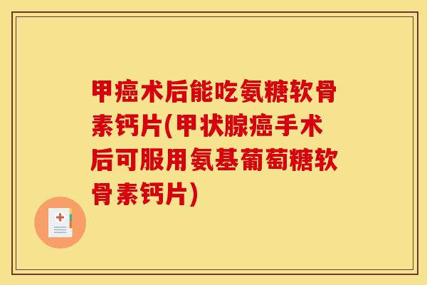 甲癌术后能吃氨糖软骨素钙片(甲状腺癌手术后可服用氨基葡萄糖软骨素钙片)