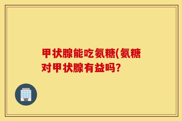 甲状腺能吃氨糖(氨糖对甲状腺有益吗？