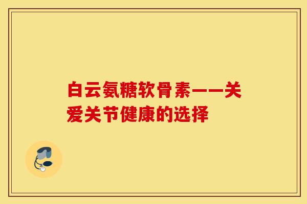白云氨糖软骨素——关爱关节健康的选择