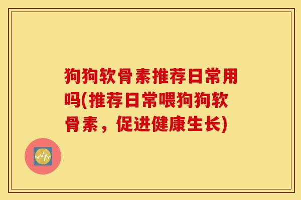 狗狗软骨素推荐日常用吗(推荐日常喂狗狗软骨素，促进健康生长)
