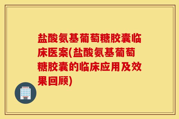 盐酸氨基葡萄糖胶囊临床医案(盐酸氨基葡萄糖胶囊的临床应用及效果回顾)