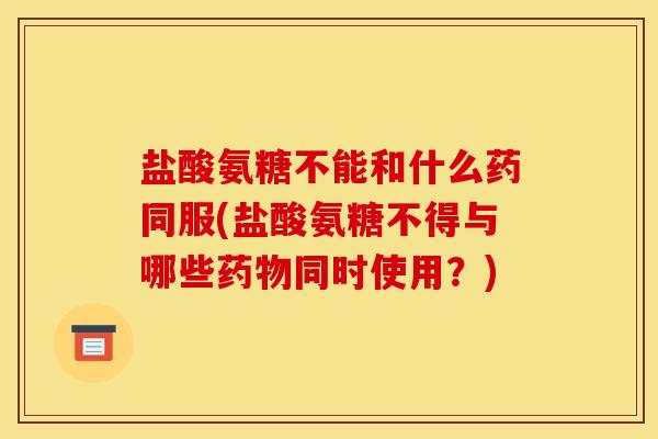 盐酸氨糖不能和什么药同服(盐酸氨糖不得与哪些药物同时使用？)