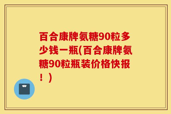 百合康牌氨糖90粒多少钱一瓶(百合康牌氨糖90粒瓶装价格快报！)