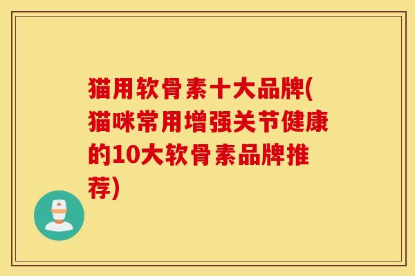 猫用软骨素十大品牌(猫咪常用增强关节健康的10大软骨素品牌推荐)
