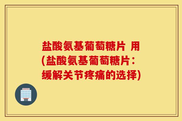 盐酸氨基葡萄糖片 用(盐酸氨基葡萄糖片：缓解关节疼痛的选择)