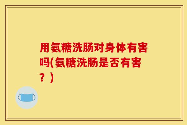 用氨糖洗肠对身体有害吗(氨糖洗肠是否有害？)